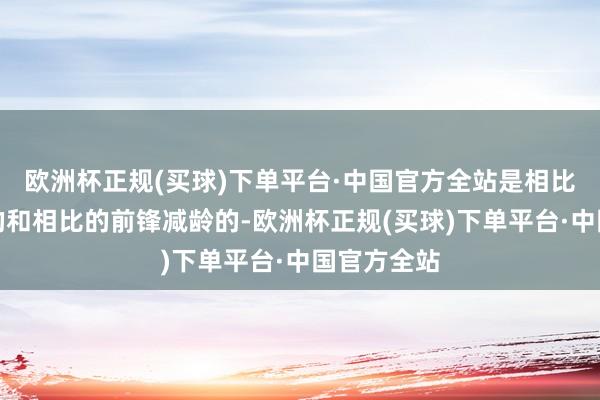 欧洲杯正规(买球)下单平台·中国官方全站是相比有朝气感的和相比的前锋减龄的-欧洲杯正规(买球)下单平台·中国官方全站