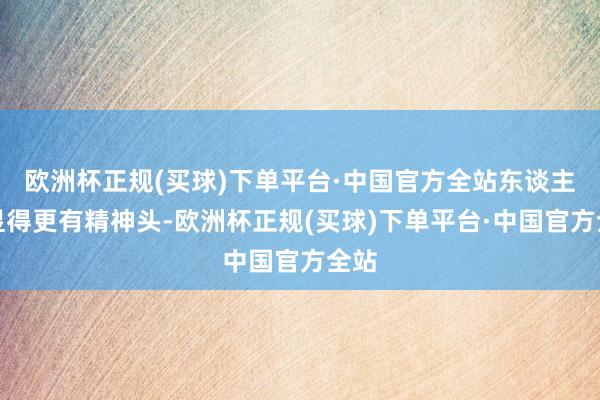 欧洲杯正规(买球)下单平台·中国官方全站东谈主也显得更有精神头-欧洲杯正规(买球)下单平台·中国官方全站