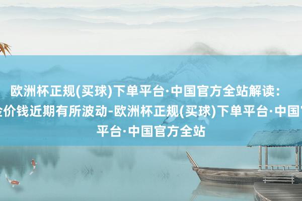 欧洲杯正规(买球)下单平台·中国官方全站解读： 尽管黄金价钱近期有所波动-欧洲杯正规(买球)下单平台·中国官方全站