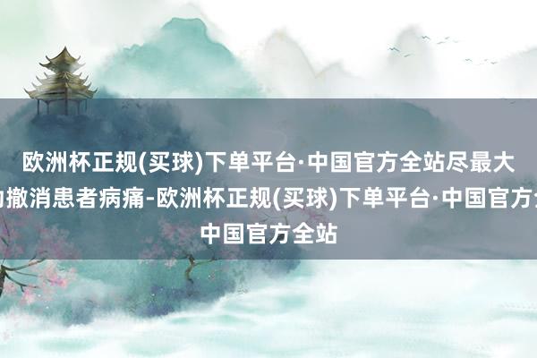 欧洲杯正规(买球)下单平台·中国官方全站尽最大起劲撤消患者病痛-欧洲杯正规(买球)下单平台·中国官方全站