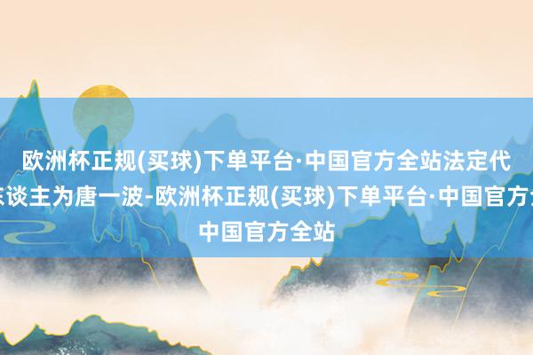 欧洲杯正规(买球)下单平台·中国官方全站法定代表东谈主为唐一波-欧洲杯正规(买球)下单平台·中国官方全站