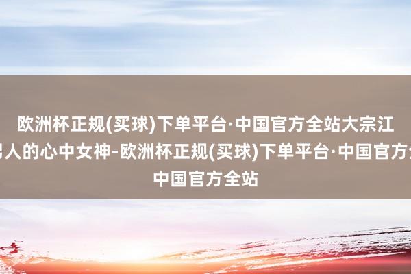 欧洲杯正规(买球)下单平台·中国官方全站大宗江辽男人的心中女神-欧洲杯正规(买球)下单平台·中国官方全站