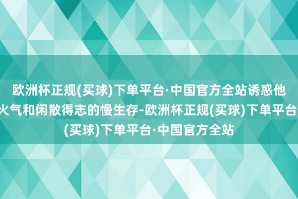 欧洲杯正规(买球)下单平台·中国官方全站诱惑他的除了贩子焰火气和闲散得志的慢生存-欧洲杯正规(买球)下单平台·中国官方全站