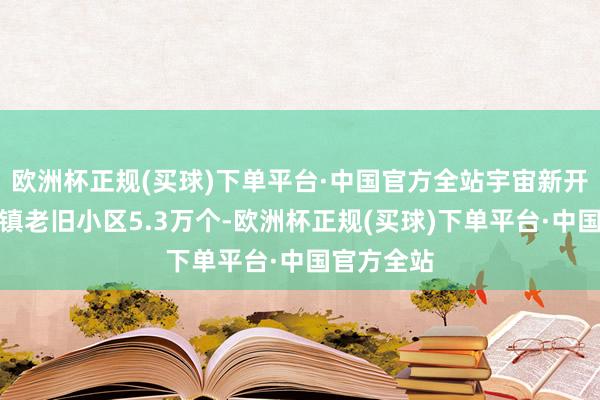 欧洲杯正规(买球)下单平台·中国官方全站宇宙新开工改良城镇老旧小区5.3万个-欧洲杯正规(买球)下单平台·中国官方全站