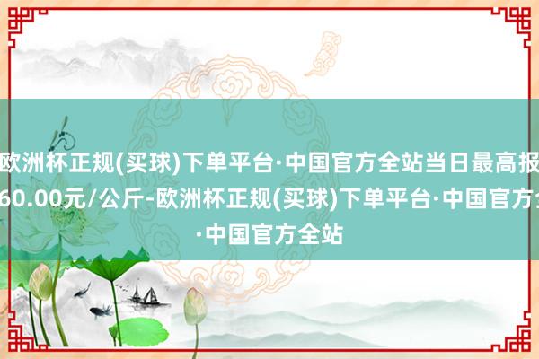 欧洲杯正规(买球)下单平台·中国官方全站当日最高报价160.00元/公斤-欧洲杯正规(买球)下单平台·中国官方全站