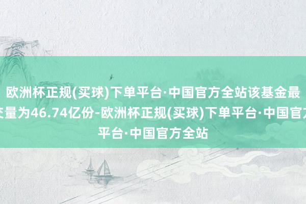 欧洲杯正规(买球)下单平台·中国官方全站该基金最新成交量为46.74亿份-欧洲杯正规(买球)下单平台·中国官方全站