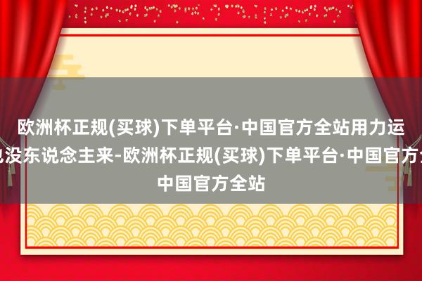 欧洲杯正规(买球)下单平台·中国官方全站用力运行也没东说念主来-欧洲杯正规(买球)下单平台·中国官方全站