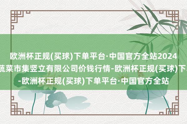 欧洲杯正规(买球)下单平台·中国官方全站2024年12月5日浙江良渚蔬菜市集竖立有限公司价钱行情-欧洲杯正规(买球)下单平台·中国官方全站