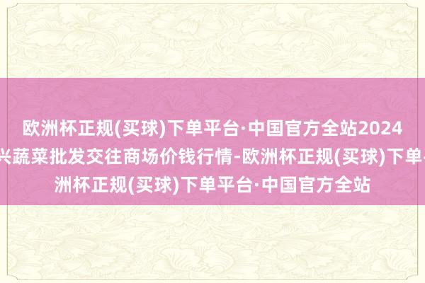 欧洲杯正规(买球)下单平台·中国官方全站2024年12月5日浙江嘉兴蔬菜批发交往商场价钱行情-欧洲杯正规(买球)下单平台·中国官方全站