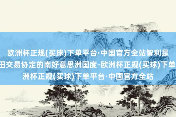 欧洲杯正规(买球)下单平台·中国官方全站智利是首个与我国签署目田交易协定的南好意思洲国度-欧洲杯正规(买球)下单平台·中国官方全站