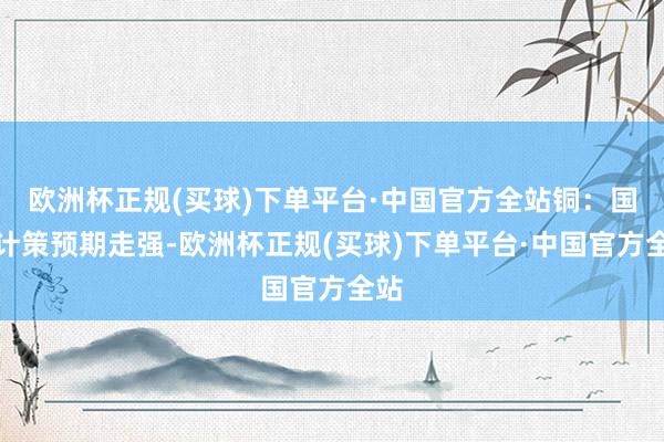 欧洲杯正规(买球)下单平台·中国官方全站铜：国内计策预期走强-欧洲杯正规(买球)下单平台·中国官方全站