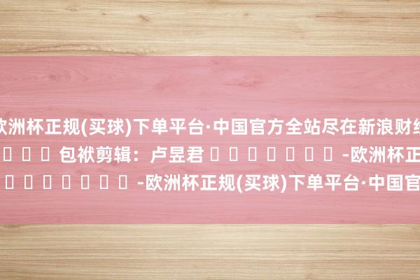 欧洲杯正规(买球)下单平台·中国官方全站尽在新浪财经APP            						包袱剪辑：卢昱君 							-欧洲杯正规(买球)下单平台·中国官方全站