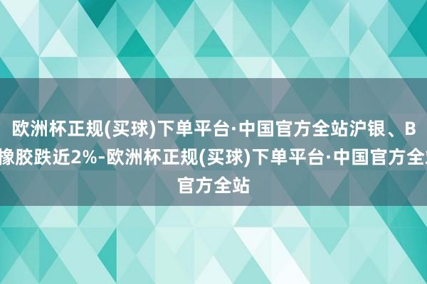 欧洲杯正规(买球)下单平台·中国官方全站沪银、BR橡胶跌近2%-欧洲杯正规(买球)下单平台·中国官方全站