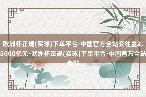 欧洲杯正规(买球)下单平台·中国官方全站交往量2.5000亿元-欧洲杯正规(买球)下单平台·中国官方全站