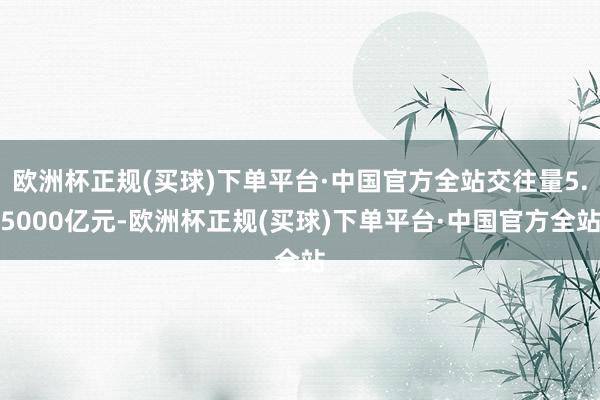 欧洲杯正规(买球)下单平台·中国官方全站交往量5.5000亿元-欧洲杯正规(买球)下单平台·中国官方全站