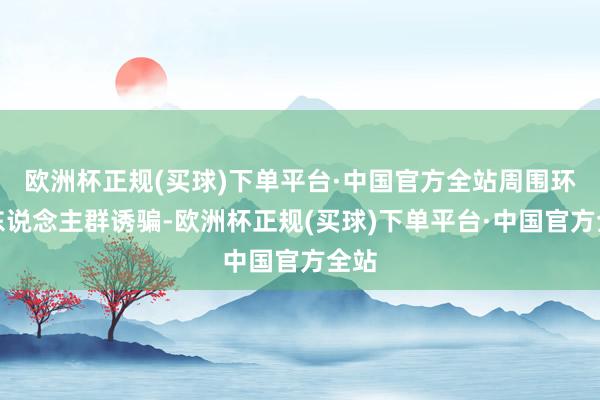 欧洲杯正规(买球)下单平台·中国官方全站周围环境东说念主群诱骗-欧洲杯正规(买球)下单平台·中国官方全站