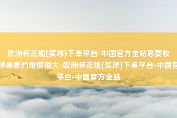 欧洲杯正规(买球)下单平台·中国官方全站思要收货终生球星条约难度很大-欧洲杯正规(买球)下单平台·中国官方全站