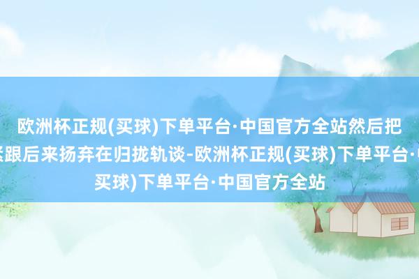 欧洲杯正规(买球)下单平台·中国官方全站然后把第二段素材紧跟后来扬弃在归拢轨谈-欧洲杯正规(买球)下单平台·中国官方全站