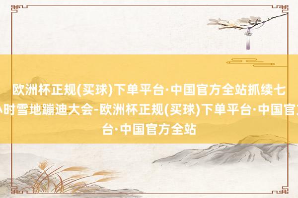 欧洲杯正规(买球)下单平台·中国官方全站抓续七个半小时雪地蹦迪大会-欧洲杯正规(买球)下单平台·中国官方全站