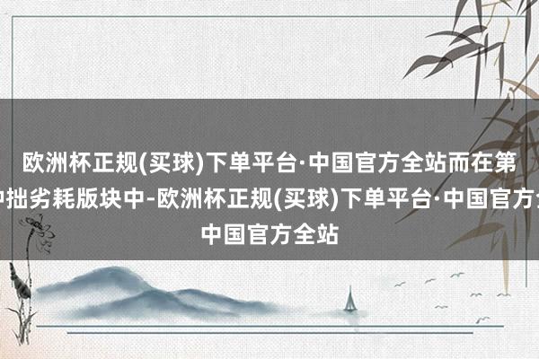 欧洲杯正规(买球)下单平台·中国官方全站而在第二种拙劣耗版块中-欧洲杯正规(买球)下单平台·中国官方全站