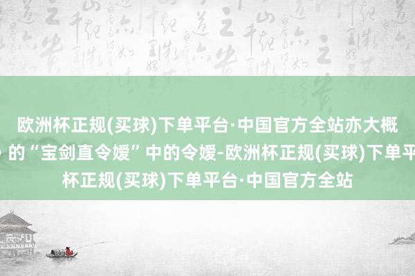 欧洲杯正规(买球)下单平台·中国官方全站亦大概是出自《名齐篇》的“宝剑直令嫒”中的令嫒-欧洲杯正规(买球)下单平台·中国官方全站