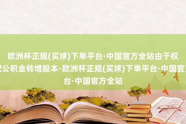 欧洲杯正规(买球)下单平台·中国官方全站由于权利分配公积金转增股本-欧洲杯正规(买球)下单平台·中国官方全站