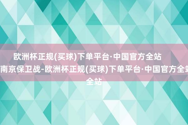 欧洲杯正规(买球)下单平台·中国官方全站        南京保卫战-欧洲杯正规(买球)下单平台·中国官方全站