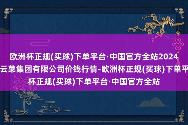 欧洲杯正规(买球)下单平台·中国官方全站2024年12月25日云南云菜集团有限公司价钱行情-欧洲杯正规(买球)下单平台·中国官方全站