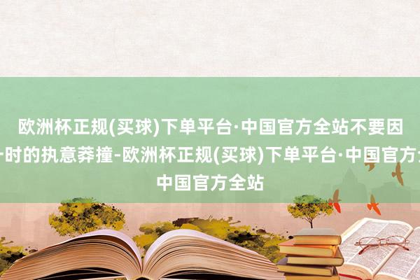 欧洲杯正规(买球)下单平台·中国官方全站不要因为一时的执意莽撞-欧洲杯正规(买球)下单平台·中国官方全站