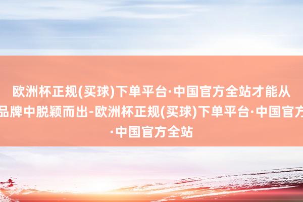 欧洲杯正规(买球)下单平台·中国官方全站才能从各大品牌中脱颖而出-欧洲杯正规(买球)下单平台·中国官方全站