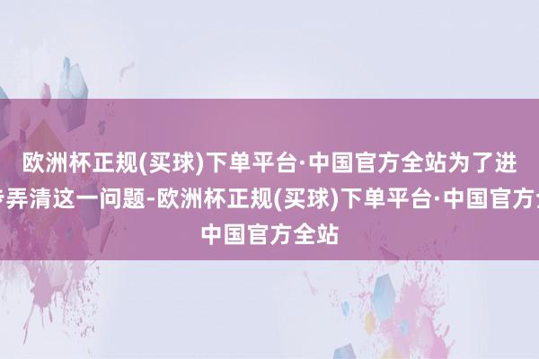 欧洲杯正规(买球)下单平台·中国官方全站为了进一步弄清这一问题-欧洲杯正规(买球)下单平台·中国官方全站