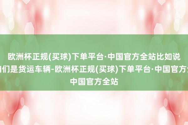 欧洲杯正规(买球)下单平台·中国官方全站比如说像咱们是货运车辆-欧洲杯正规(买球)下单平台·中国官方全站