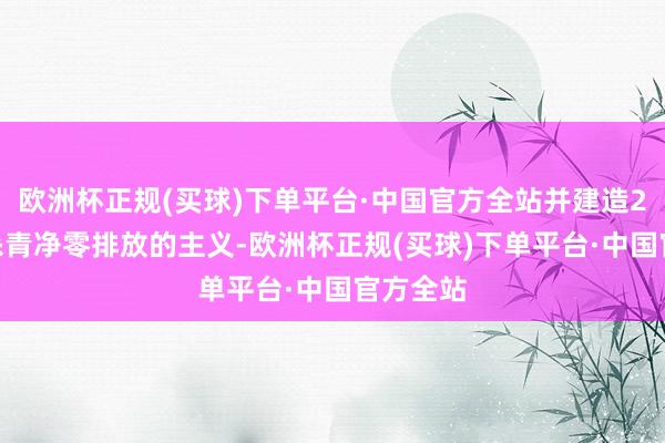 欧洲杯正规(买球)下单平台·中国官方全站并建造2050年杀青净零排放的主义-欧洲杯正规(买球)下单平台·中国官方全站