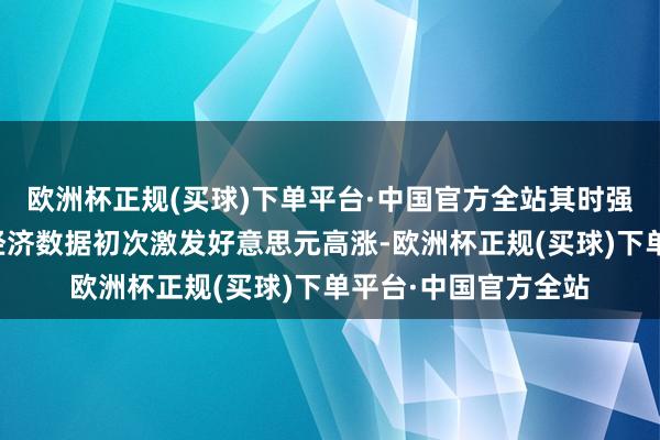 欧洲杯正规(买球)下单平台·中国官方全站其时强于预期的好意思国经济数据初次激发好意思元高涨-欧洲杯正规(买球)下单平台·中国官方全站