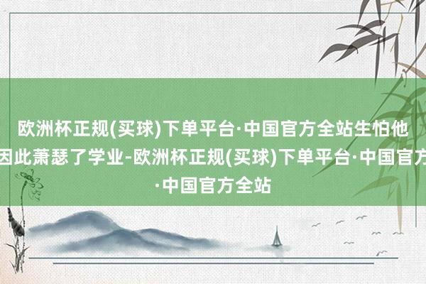 欧洲杯正规(买球)下单平台·中国官方全站生怕他犬子因此萧瑟了学业-欧洲杯正规(买球)下单平台·中国官方全站