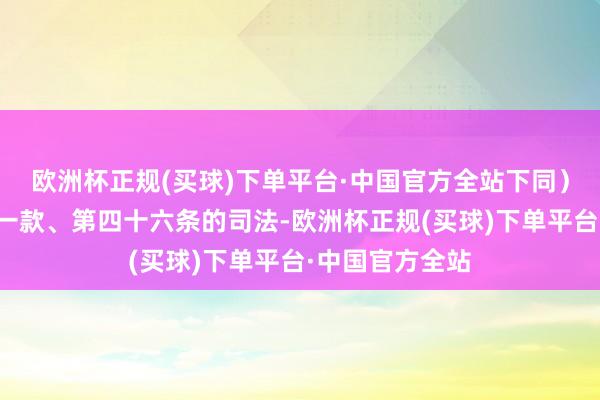 欧洲杯正规(买球)下单平台·中国官方全站下同）第四十五条第一款、第四十六条的司法-欧洲杯正规(买球)下单平台·中国官方全站