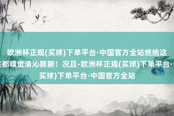 欧洲杯正规(买球)下单平台·中国官方全站统统这个词东说念主都嗅觉清沁肺腑！况且-欧洲杯正规(买球)下单平台·中国官方全站