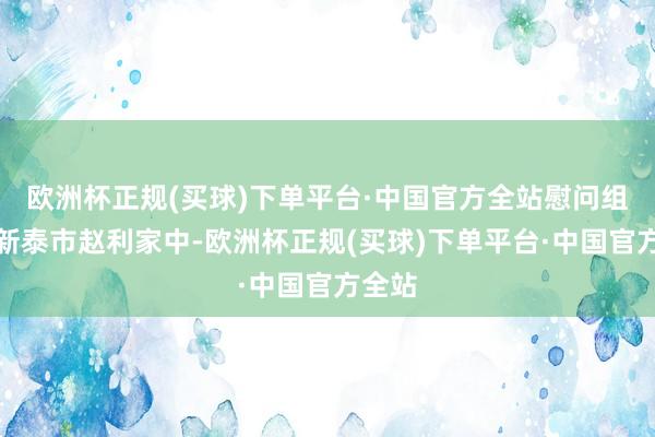 欧洲杯正规(买球)下单平台·中国官方全站慰问组来到新泰市赵利家中-欧洲杯正规(买球)下单平台·中国官方全站