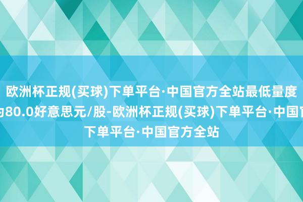 欧洲杯正规(买球)下单平台·中国官方全站最低量度计算价为80.0好意思元/股-欧洲杯正规(买球)下单平台·中国官方全站