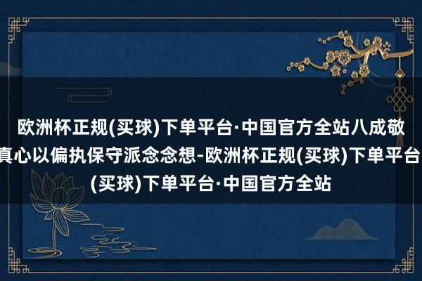 欧洲杯正规(买球)下单平台·中国官方全站八成敬重的恰是他的真心以偏执保守派念念想-欧洲杯正规(买球)下单平台·中国官方全站