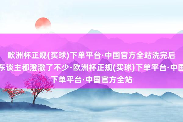 欧洲杯正规(买球)下单平台·中国官方全站洗完后嗅觉统共东谈主都澄澈了不少-欧洲杯正规(买球)下单平台·中国官方全站