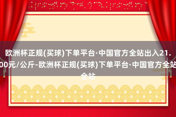 欧洲杯正规(买球)下单平台·中国官方全站出入21.00元/公斤-欧洲杯正规(买球)下单平台·中国官方全站