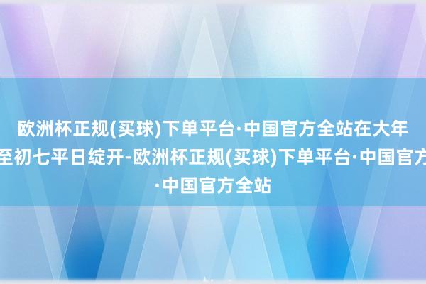 欧洲杯正规(买球)下单平台·中国官方全站在大年月吉至初七平日绽开-欧洲杯正规(买球)下单平台·中国官方全站