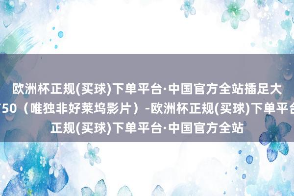 欧洲杯正规(买球)下单平台·中国官方全站插足大师影史票房榜前50（唯独非好莱坞影片）-欧洲杯正规(买球)下单平台·中国官方全站